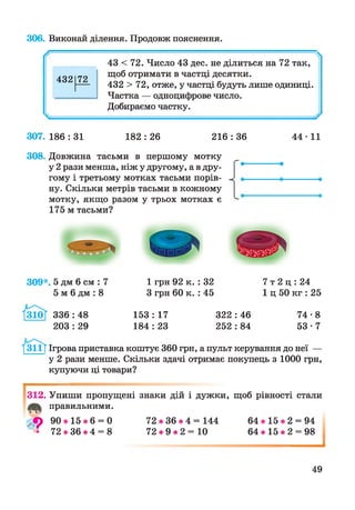 306. Виконай ділення. Продовж пояснення.
/ г Ч
43 < 72. Число 43 дес. не ділиться на 72 так,
432 72
щоб отримати в частці десятки.
432 >72, отже, у частці будуть лише одиниці.
Частка — одноцифрове число.
Добираємо частку.
307. 186 : 31 182 : 26 216 : 36
308. Довжина тасьми в першому мотку
у 2 рази менша, ніж у другому, а в дру­
гому і третьому мотках тасьми порів­
ну. Скільки метрів тасьми в кожному
мотку, якщо разом у трьох мотках є
175 м тасьми?
44-11
309*. 5 дм 6 см : 7
5 м 6 дм : 8
1 грн 92 к. : 32
З грн 60 к. : 45
7 т 2 ц : 24
1 ц 50 кг : 25
336 : 48
203 : 29
153 : 17 322 : 46 74-8
184 : 23 252 : 84 5 3 -7
/ з і і ї Ігрова приставка коштує 360 грн, а пульт керування до неї —
у 2 рази менше. Скільки здачі отримає покупець з 1000 грн,
купуючи ці товари?
І
312. Упиши пропущені знаки дій і дужки, щоб рівності стали
правильними.» і т
9 9 0 * 1 5 * 6 = 0 7 2 * 3 6 * 4 = 144 6 4 * 1 5 * 2 = 94
а 72 * 36 * 4 = 8 72 * 9 * 2 = 10 64 * 15 * 2 = 98
49
і
 