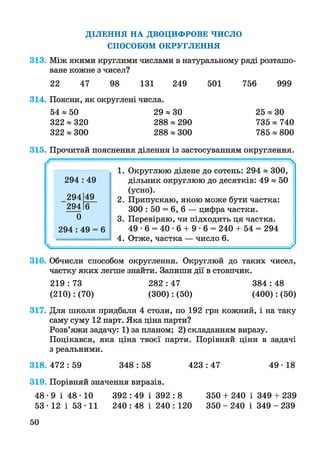 ДІЛЕННЯ НА ДВОЦИФРОВЕ ЧИСЛО
СПОСОБОМ ОКРУГЛЕННЯ
313. Між якими круглими числами в натуральному ряді розташо­
ване кожне з чисел?
22 47 98 131 249 501 756 999
314. Поясни, як округлені числа.
54 «50 29 « ЗО 25 « ЗО
322 « 320 288 « 290 735 « 740
322 « 300 288 « 300 785 « 800
315. Прочитай пояснення ділення із застосуванням округлення.
----- ^
1. Округлюю ділене до сотень: 294 « 300,
дільник округлюю до десятків: 49 « 50
(усно).
2. Припускаю, якою може бути частка:
300 : 50 = 6, 6 — цифра частки.
3. Перевіряю, чи підходить ця частка.
49 • 6 = 40 • 6 + 9 • 6 = 240 + 54 = 294
4. Отже, частка — число 6.
316. Обчисли способом округлення. Округлюй до таких чисел,
частку яких легше знайти. Запиши дії в стовпчик.
219 : 73 282 : 47 384 : 48
(210): (70) (300): (50) (400): (50)
317. Для школи придбали 4 столи, по 192 грн кожний, і на таку
саму суму 12 парт. Яка ціна парти?
Розв’яжи задачу: 1) за планом; 2) складанням виразу.
Поцікався, яка ціна твоєї парти. Порівняй ціни в задачі
з реальними.
318. 472 : 59 348 : 58 423 : 47 49 • 18
319. Порівняй значення виразів.
4 8 -9 і 48-10 392 : 49 і 392 : 8 350 + 240 і 349 + 239
53-12 і 53-11 240 : 48 і 240 : 120 350 - 240 і 349 - 239
294 49
294 49
294 6
0
294 : 49 = 6
50
 