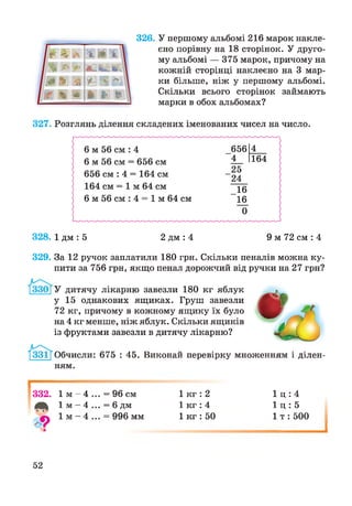 326. У першому альбомі 216 марок накле­
єно порівну на 18 сторінок. У друго­
му альбомі — 375 марок, причому на
кожній сторінці наклеєно на 3 мар­
ки більше, ніж у першому альбомі.
Скільки всього сторінок займають
марки в обох альбомах?
327. Розглянь ділення складених іменованих чисел на число.
328. 1 дм : 5 2 дм : 4 9 м 72 см : 4
329. За 12 ручок заплатили 180 грн. Скільки пеналів можна ку­
пити за 756 грн, якщо пенал дорожчий від ручки на 27 грн?
У дитячу лікарню завезли 180 кг яблук
у 15 однакових ящиках. Груш завезли
72 кг, причому в кожному ящику їх було
на 4 кг менше, ніж яблук. Скільки ящиків
із фруктами завезли в дитячу лікарню?
Обчисли: 675 : 45. Виконай перевірку множенням і ділен­
ням.
і------------
332. ї м - 4
4 * 1 м ~ 4
з
= 96 см
= 6 дм
= 996 мм
1 кг : 2
1 кг : 4
1 кг : 50
1 ц : 4
1 ц : 5
1 т : 500
52
і
 