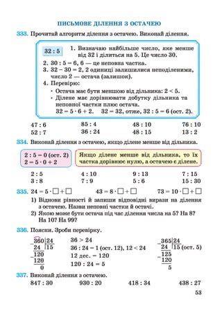 ПИСЬМОВЕ ДІЛЕННЯ З ОСТАЧЕЮ
333. Прочитай алгоритм ділення з остачею. Виконай ділення.
32 : 5 1. Визначаю найбільше число, яке менше
від 32 і ділиться на 5. Це число ЗО.
2. ЗО : 5 = 6, 6 — це неповна частка.
3. 32 - ЗО = 2, 2 одиниці залишилися неподіленими,
число 2 — остача (залишок).
4. Перевірю:
• Остача має бути меншою від дільника: 2 < 5.
• Ділене має дорівнювати добутку дільника та
неповної частки плюс остача.
32 = 5 • 6 + 2. 32 = 32, отже, 32 : 5 = 6 (ост. 2).
4 7 : 6 85 : 4 48 : 10 76 : 10
52 : 7 36 : 24 48 : 15 13 : 2
334. Виконай ділення з остачею, якщо ділене менше від дільника.
4 : 10 9 : 13 7 : 15
7 :9 5 : 6 15: ЗО
335. 24 = 5 •□ + □ 43 = 8 •□ + □ 73 = 10 •□ + □
1) Віднови рівності й запиши відповідні вирази на ділення
з остачею. Назви неповні частки й остачі.
2) Якою може бути остача під час ділення числа на 5? На 8?
На 10? На 99?
336. Поясни. Зроби перевірку.
360 24 36 > 24 365 24
24 15 36 : 24 = 1 (ост. 12), 12 < 24 24 15 (ост. 5)
120 12 дес. = 120 125
120 120
120 : 24 = 5
0 5
337. Виконай ділення з остачею.
847 : ЗО 930 : 20
Якщо ділене менше від дільника, то їх
^частка дорівнює нулю, а остачею є ділене. ^
2 : 5 = 0 (ост. 2)
2 = 5 0 + 2V___________ _____________
2 : 5
3 : 8
418 : 34 438 : 27
 