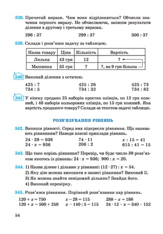 338. Прочитай вирази. Чим вони відрізняються? Обчисли зна­
чення першого виразу. Не обчислюючи, запиши результати
ділення в другому і третьому виразах.
296 : 37 299 : 37 300 : 37
339. Склади і розв’яжи задачу за таблицею.
Назва товару Ціна Кількість Вартість
Лялька 43 грн 12 ? «------------
Машинка 35 грн ? ?, на 9 грн більша —
Виконай ділення з остачею.
425 : 7 425 : 26 425 : 73
734 : 5 734 : 32 734 : 82
У кіоску продано 25 наборів простих олівців, по 12 грн кож­
ний, і 46 наборів кольорових олівців, по 15 грн кожний. Яка
вартість проданого товару? Склади за текстом задачі таблицю.
РОЗВ’ЯЗУВАННЯ РІВНЯНЬ
342. Випиши рівності. Серед них підкресли рівняння. Що назива­
ють рівнянням? Наведи власні приклади рівнянь.
2 4 - 3 9 = 936 7 4 -1 1 х : 15 = 41
24 • х = 936 2 0 6 : 2 6 1 5 : 4 1 = 15
343. Що таке корінь рівняння? Перевір, чи буде число 39 розв’яз­
ком якогось із рівнянь: 24 •х = 936; 900 : х = 20.
344. 1) Назви ділене і дільник у рівнянні: (12 •27): х = 54.
2) Яку дію можна виконати в записі рівняння? Виконай її.
3) Як можна знайти невідомий дільник? Знайди його.
4) Виконай перевірку.
345. Розв’яжи рівняння. Порівняй розв’язання пар рівнянь.
120 + х = 750 х - 28 = 115 2 8 8 - х = 188
120 + х = 500 + 250 х - 140: 5 = 115 24 • 12 - х = 340 - 152
54
 