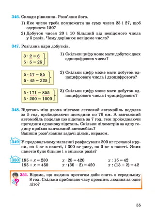 346. Склади рівняння. Розв’яжи його.
1) Яке число треба помножити на суму чисел 23 і 27, щоб
одержати 150?
2) Добуток чисел 20 і 10 більший від невідомого числа
у 5 разів. Чому дорівнює невідоме число?
347. Розглянь пари добутків.
1) Скільки цифр може мати добуток двох
одноцифрових чисел?
2) Скільки цифр може мати добуток од-
ноцифрового числа і двоцифрового?
3) Скільки цифр може мати добуток од-
ноцифрового числа і трицифрового?
5 • 1 7 1 = 855 1
5 • 200 = 1000 /
348. Відстань між двома містами легковий автомобіль подолав
за 5 год, проїжджаючи щогодини по 70 км. А вантажний
автомобіль подолав цю відстань за 7 год, теж проїжджаючи
щогодини однакову відстань. Скільки кілометрів за одну го­
дину проїхав вантажний автомобіль?
Запиши розв’язання задачі діями, виразом.
3491У продовольчому магазині розфасували 200 кг гречаної кру­
пи, по 4 кг в пакеті, і 300 кг рису, по 3 кг в пакеті. Яких
пакетів було більше і в скільки разів?
195 + х = 230
195 + х = 450
х • 28 = 420 х : 15 = 42
х •(ЗО - 2) = 420 х : (13 + 2) = 42
4*361.
9
Відомо, що людина протягом доби спить в середньому
8 год. Скільки приблизно часу проспить людина за одне
літо?
55
 