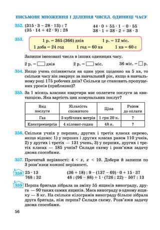 ПИСЬМОВЕ МНОЖЕННЯ І ДІЛЕННЯ ЧИСЕЛ. ОДИНИЦІ ЧАСУ
352.
353.
(315 -3 - 28 • 13) : 7
(35 • 14 + 42 • 9) : 28
4 4 - 0 + 5 5 - 1 - 0 - 5 5
3 8 - 1 + 3 8 - 2 + 3 8 - 3
354.
355.
Запиши іменовані числа в інших одиницях часу.
2 р. = І Іднів 2 р. = І Іміс. 36 міс. = ЕИр.
Якщо учень спізнюється на один урок щоденно на 5 хв, то
скільки часу він змарнує за навчальний рік, якщо в навчаль­
ному році 175 робочих днів? Скільки це становить пропуще­
них уроків (приблизно)?
За 1 місяць власник квартири має оплатити послуги за кви­
танцією. Яка вартість цих комунальних послуг?
Вид
послуги
Кількість
спожитого
Ціна
Разом
до оплати
Газ 5 кубічних метрів 1 грн 20 к. ?
Електроенергія 4 кіловат-годин 48 к. ?
356.
357.
І358І
Скільки учнів у перших, других і третіх класах окремо,
якщо відомо: 1) у перших і других класах разом 110 учнів,
2) у других і третіх — 131 учень, 3) у перших, других і тре­
тіх класах — 185 учнів? Склади схему і розв’яжи задачу
двома способами.
Прочитай нерівності: 4 < х, х < 10. Добери й запиши по
З розв’язки кожної нерівності.
25-13
768 : 32
(36 + 18): 9 - (137 - 69) • 0 + 15 • 37
48 : (96 - 88) + 1 •(726 : 22) - 507 : 13
Перша бригада зібрала за зміну 55 ящиків винограду, дру­
га — 90 таких самих ящиків. Маса винограду в одному ящи­
ку — 8 кг. На скільки кілограмів винограду більше зібрала
друга бригада, ніж перша? Склади схему. Розв’яжи задачу
двома способами.
56
 