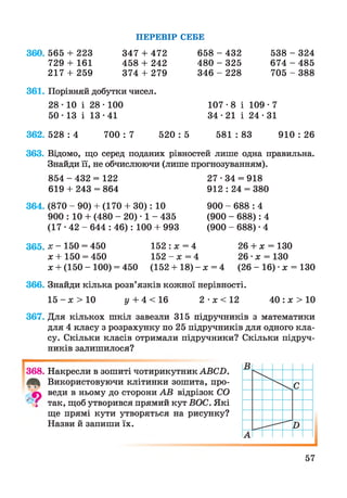 360. 565 + 223
729 + 161
217 + 259
ПЕРЕВІР СЕБЕ
538 - 324
674 - 485
705 - 388
347 + 472
458 + 242
374 + 279
658 - 432
480 - 325
346 - 228
361. Порівняй добутки чисел.
107-8 і 109•7
34 • 21 і 24 • 31
28 ■10 і 28 ■100
50-13 і 13-41
362. 528 : 4 700 : 7 520 : 5 581 : 83 910 : 26
363. Відомо, що серед поданих рівностей лише одна правильна.
Знайди її, не обчислюючи (лише прогнозуванням).
854 - 432 = 122
619 + 243 = 864
27-34 = 918
912 : 24 = 380
364. (870 - 90) + (170 + ЗО): 10
900 : 10 + (480 - 20) ■1 - 435
( 1 7 - 4 2 - 6 4 4 : 46): 100 + 993
900 - 688 : 4
(900 - 688): 4
(900 - 688) • 4
365. де- 150 = 450
х + 150 = 450
х + (150 - 100) = 450
152 :* = 4
152 - х = 4
(152 + 18) - х = 4
26 + х = 130
26 •х = 130
(26 - 16) •х = 130
366. Знайди кілька розв’язків кожної нерівності.
1 5 - # > 1 0 у + 4 < 16 2 - # < 1 2 40 : х > 10
367. Для кількох шкіл завезли 315 підручників з математики
для 4 класу з розрахунку по 25 підручників для одного кла­
су. Скільки класів отримали підручники? Скільки підруч­
ників залишилося?
І
368. Накресли в зошиті чотирикутник АВСП.
Використовуючи клітинки зошита, про-
веди в ньому до сторони АВ відрізок СО
' "і так, щоб утворився прямий кут ВОС. Які
ще прямі кути утворяться на рисунку?
Назви й запиши їх.
57
 