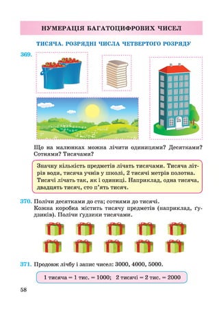 НУМ ЕРАЦІЯ БАГАТОЦИФРОВИХ ЧИСЕЛ
ТИСЯЧА. РОЗРЯДНІ ЧИСЛА ЧЕТВЕРТОГО РОЗРЯДУ
Що на малюнках можна лічити одиницями? Десятками?
Сотнями? Тисячами?
ґ 
Значну кількість предметів лічать тисячами. Тисяча літ­
рів води, тисяча учнів у школі, 2 тисячі метрів полотна.
Тисячі лічать так, як і одиниці. Наприклад, одна тисяча,
двадцять тисяч, сто п’ять тисяч.
V______________________________________________ ______________________________________________у
370. Полічи десятками до ста; сотнями до тисячі.
Кожна коробка містить тисячу предметів (наприклад, ґу­
дзиків). Полічи ґудзики тисячами.
ГГ ГГ п- гг
Гї ГТ ГГ ГТ Ґї
371. Продовж лічбу і запис чисел: 3000, 4000, 5000.
ґ N
1 тисяча = 1 тис. = 1000; 2 тисячі = 2 тис. = 2000
V________________________ __________________________ У
58
 
