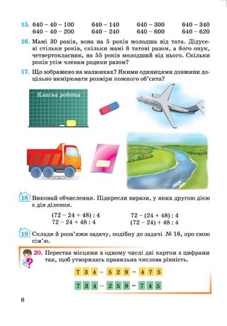 640 - 140
640 - 240
640 - 300
640 - 600
15. 640 - 40 - 100
640 - 40 - 200
И
640 - 340
640 - 620
16. Мамі ЗО років, вона на 5 років молодша від тата. Дідусе­
ві стільки років, скільки мамі й татові разом, а його онук,
четвертокласник, на 55 років молодший від нього. Скільки
років усім членам родини разом?
17. Що зображено на малюнках? Якими одиницями довжини до­
цільно вимірювати розміри кожного об’єкта?
18 ТВиконай обчислення. Підкресли вирази, у яких другою дією
є дія ділення.
(72 - 24 + 48): 4 72 - (24 + 48): 4
72 - 24 + 48 : 4 (72 - 24) + 48 : 4
Склади й розв’яжи задачу, подібну до задачі № 16, про свою
сім’ю.
20. Перестав місцями в одному числі дві картки з цифрами
так, щоб утворилась правильна числова рівність.
7 3 4 —
5 2 9 =
4 7 5
7 3 4 —
2 5 9 =
7 4 5
6
 