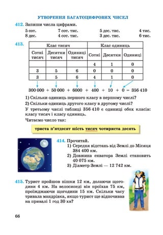 УТВОРЕННЯ БАГАТОЦИФРОВИХ ЧИСЕЛ
412. Запиши числа цифрами.
5 сот. 7 сот. тис. 5 дес. тис. 4 тис.
8 дес. 4 сот. тис. З дес. тис. 6 тис.
Клас тисяч Клас одиниць
Сотні
тисяч
Десятки
тисяч
Одиниці
тисяч
Сотні Десятки Одиниці
4 1 0
3 5 6 0 0 0
3 5 6 4 1 0
I I I I /300 000 + 50 000 + 6000 + 400 + 10 + 0 = 356 410
1) Скільки одиниць першого класу в першому числі?
2) Скільки одиниць другого класу в другому числі?
У третьому числі таблиці 356 410 є одиниці обох класів:
класу тисяч і класу одиниць.
Читаємо число так:
триста п’ятдесят шість тисяч чотириста десять
414. Прочитай.
1) Середня відстань від Землі до Місяця
384 400 км.
2) Довжина екватора Землі становить
40 075 км.
3) Діаметр Землі — 12 742 км.
415. Турист пройшов пішки 12 км, долаючи щого­
дини 4 км. На велосипеді він проїхав 75 км,
проїжджаючи щогодини 15 км. Скільки часу
тривала мандрівка, якщо турист ще відпочивав
на привалі 1 год ЗО хв?
66
 