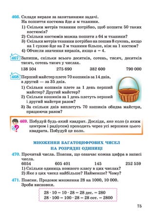 466. Склади вирази за запитаннями задачі.
На пошиття костюма йде а м тканини.
1) Скільки метрів тканини потрібно, щоб пошити 50 таких
костюмів?
2) Скільки костюмів можна пошити з 64 м тканини?
3) Скільки метрів тканини потрібно на пошив 8 суконь, якщо
на 1 сукню йде на 2 м тканини більше, ніж на 1 костюм?
4) Обчисли значення виразів, якщо а = 4.
Запиши, скільки всього десятків, сотень, тисяч, десятків
тисяч, сотень тисяч у числах.
138 504 275 690 382 600 790 000
‘(468}Перший майстер плете 70 кошиків за 14 днів,
а другий — за 35 днів.
1) Скільки кошиків плете за 1 день перший
майстер? Другий майстер?
2) Скільки кошиків за 1 день плетуть перший
і другий майстри разом?
3) За скільки днів виплетуть 70 кошиків обидва майстри,
працюючи разом?
469. Побудуй будь-який квадрат. Досліди, яке коло (з яким
центром і радіусом) проходить через усі вершини цього
квадрата. Побудуй це коло.
МНОЖЕННЯ БАГАТОЦИФРОВИХ ЧИСЕЛ
НА РОЗРЯДНІ ОДИНИЦІ
470. Прочитай числа. Поясни, що означає кожна цифра в записі
числа.
6054 605 401 145 252 559
1) Скільки одиниць кожного класу в цих числах?
2) Яке з цих чисел найбільше? Найменше? Чому?
471. Поясни. Продовж множення 28 на 1000, 10 000.
Зроби висновки.
75
 