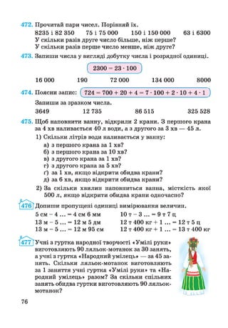 63 і 6300
472. Прочитай пари чисел. Порівняй їх.
8235 і 82 350 75 і 75 000 150 і 150 000
У скільки разів друге число більше, ніж перше?
У скільки разів перше число менше, ніж друге?
473. Запиши числа у вигляді добутку числа і розрядної одиниці.
Г 2300 = 23 • 100 1
16 000 190 72 000 134 000 8000
474. Поясни запис: ( 724 = 700 + 20 + 4 = 7 • 100 + 2 • 10 + 4 • і )
Запиши за зразком числа.
3649 12 735 86 515 325 528
475. Щоб наповнити ванну, відкрили 2 крани. З першого крана
за 4 хв наливається 40 л води, а з другого за 3 хв — 45 л.
1) Скільки літрів води наливається у ванну:
а) з першого крана за 1 хв?
б) з першого крана за 10 хв?
в) з другого крана за 1 хв?
г) з другого крана за 5 хв?
ґ) за 1 хв, якщо відкрити обидва крани?
д) за 6 хв, якщо відкрити обидва крани?
2) За скільки хвилин наповниться ванна, місткість якої
500 л, якщо відкрити обидва крани одночасно?
опиши пропущені одиниці вимірювання величин.
5 см - 4 ... = 4 см 6 мм
13 м - 5 ... = 12 м 5 дм
13 м - 5 ... = 12 м 95 см
10 т - 3 ... = 9 т 7 ц
12 т 400 кг + 1 ... = 12 т 5 ц
12 т 400 кг + 1 ... = 13 т 400 кг
Учні з гуртка народної творчості «Умілі руки»
виготовляють 90 ляльок-мотанок за ЗО занять,
а учні з гуртка «Народний умілець» — за 45 за­
нять. Скільки ляльок-мотанок виготовляють
за 1 заняття учні гуртка «Умілі руки» та «На­
родний умілець» разом? За скільки спільних
занять обидва гуртки виготовляють 90 ляльок-
мотанок?
76
 