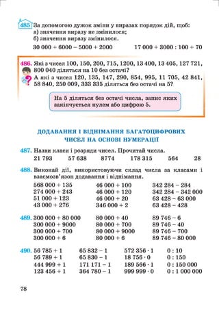 г и
За допомогою дужок зміни у виразах порядок дій, щоб:
а) значення виразу не змінилося;
б) значення виразу змінилося.
ЗО 000 + 6000 - 5000 + 2000 17 000 + 3000 : 100 + 70
1486. Які з чисел 100,150, 200, 715,1200,13 400,13 405,127 721,
800 040 діляться на 10 без остачі?
Л А які з чисел 120, 135, 147, 290, 854, 995, 11 705, 42 841,
а 58 840, 250 009, 333 335 діляться без остачі на 5?
На 5 діляться без остачі числа, запис яких
закінчується нулем або цифрою 5.
V___________________________________________ У
ДОДАВАННЯ І ВІДНІМАННЯ БАГАТОЦИФРОВИХ
ЧИСЕЛ НА ОСНОВІ НУМЕРАЦІЇ
487. Назви класи і розряди чисел. Прочитай числа.
21 793 57 638 8774 178 315 564 28
488. Виконай дії, використовуючи склад числа за класами і
взаємозв’язок додавання і віднімання.
489.
568 000 + 135
274 000 + 243
51 000 + 123
43 000 + 276
300 000 + 80 000
300 000 + 9000
300 000 + 700
300 000 + 6
46 000 + 100
46 000 + 120
46 000 + 20
346 000 + 2
80 000 + 40
80 000 + 700
80 000 + 9000
80 000 + 6
342 284 - 284
342 284 - 342 000
63 428 - 63 000
63 428 - 428
89 746 - 6
89 746 - 40
89 746 - 700
89 746 - 80 000
490. 56 785 + 1
56 789 + 1
65 832 - 1
65 830 - 1
572 356 • 1 0 : 10
18 756 • 0 0 : 150
444 999 + 1
123 456 + 1
171 171 - 1
364 780 - 1
189 566 • 1
999 999 • 0
0 : 150 000
0 : 1 000 000
78
 