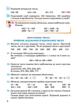 І27Г Порівняй натуральні числа.
256 і 98 345 і 543 58 і 475 782 і 789
28 [ Спортивний клуб відвідують 123 гімнастки, 123 акробати
і стільки ж футболістів. Скільки всього спортсменів у клубі?
29. Не виконуючи повних обчислень, назви найбільшу суму.
Поясни.
343 + 0 + 459 591 + (400 - 0)
(999 - 0) + 1 139 + 789 + 10
ОКРУГЛЕННЯ ЧИСЕЛ.
ПРИЙОМИ ДОДАВАННЯ Й ВІДНІМАННЯ ЧИСЕЛ
30. Випиши спочатку розрядні числа, потім круглі. Прочитай
числа, які не є круглими. Чи всі розрядні числа є круглими?
700 320 500 784 ЗО 640 300 325 400 115
31. У господаря 189 кущів винограду.
Як точніше: у господаря приблизно є 1 сотня чи 2 сотні ку­
щів?
189 » 100 чи 189 я 200?
32. Округли число (заміни його найближчим до нього круглим
числом) до:
а) десятків: 431, 878, 643, 567;
б) сотень: 375, 204, 829, 777.
33. Обчисли і поясни, як виконано обчислення.
34 + 59 = 34 + 60 - 1 = □ 76 - 38 = 76 - 40 + 2 = □
34. Обчисли, використовуючи прийом округлення чисел.
57 + 69 67 + 18 83 - 58 100 - 38
245 + 159 423 + 248 4 8 3 - 3 5 8 6 0 0 - 7 1
35. До млина завезли 46 т пшениці, а жита на 15 т менше. Скільки
всього тонн зерна завезли до млина?
Склади вираз для розв’язання задачі. Порівняй доданки із
сумою. Зроби висновок.
8
 