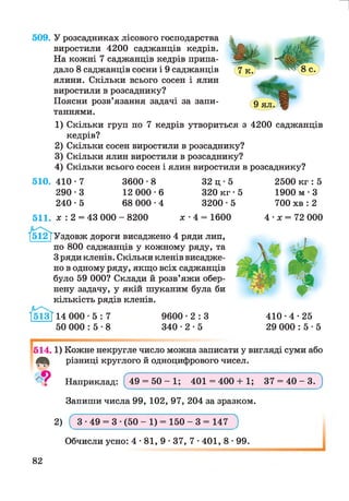509. У розсадниках лісового господарства
виростили 4200 саджанців кедрів.
На кожні 7 саджанців кедрів припа­
дало 8 саджанців сосни і 9 саджанців
ялини. Скільки всього сосен і ялин
виростили в розсаднику?
Поясни розв’язання задачі за запи­
таннями.
1) Скільки груп по 7 кедрів утвориться з 4200 саджанців
кедрів?
2) Скільки сосен виростили в розсаднику?
3) Скільки ялин виростили в розсаднику?
4) Скільки всього сосен і ялин виростили в розсаднику?
510. 410 • 7 3600 -8 32 ц • 5 2500 кг :5
290 -3 12 000 -6 320 к г -5 1900 м • З
240 -5 68 000 •4 3200 -5 700 хв : 2
511. х : 2 = 43 000 - 8200 х ■4 = 1600 4 •х = 72 000
'/512ТУздовж дороги висаджено 4 ряди лип,
по 800 саджанців у кожному ряду, та
З ряди кленів. Скільки кленів висадже­
но в одному ряду, якщо всіх саджанців
було 59 000? Склади й розв’яжи обер­
нену задачу, у якій шуканим була би
кількість рядів кленів.
ТІШ*} 14 000
50 000
5
5
7
8
9600 - 2 : 3
3 4 0 - 2 - 5
4 1 0 - 4 -2 5
29 000 : 5 • 5
514.1) Кожне некругле число можна записати у вигляді суми або
різниці круглого й одноцифрового чисел.
Наприклад: ^49 = 50 —1; 401 = 400 + 1; 37 = 40 —3. )
Запиши числа 99, 102, 97, 204 за зразком.
2) ( 3 •49 = 3 •(50 - 1) = 150 - 3 = 147~)
Обчисли усно: 4 • 81, 9 • 37, 7 •401, 8 •99.
82
 