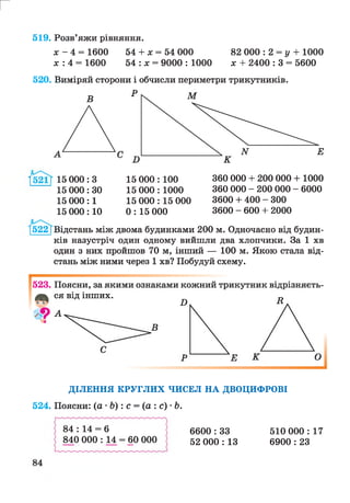 82 000 : 2 = у + 1000
х + 2400 : 3 = 5600
г
519. Розв’яжи рівняння.
л: - 4 = 1600 54 + х = 54 000
х : 4 = 1600 54 : х = 9000 : 1000
520. Виміряй сторони і обчисли периметри трикутників.
1 15 000: З
15 000: ЗО
15 000:1
15 000:10
15 000 : 100
15 000 : 1000
15 000 : 15 000
0: 15 000
360 000 + 200 000 + 1000
360 000 - 200 000 - 6000
3600 + 400 - 300
3600 - 600 + 2000
[522 [Відстань між двома будинками 200 м. Одночасно від будин­
ків назустріч один одному вийшли два хлопчики. За 1 хв
один з них пройшов 70 м, інший — 100 м. Якою стала від­
стань між ними через 1 хв? Побудуй схему.
ДІЛЕННЯ КРУГЛИХ ЧИСЕЛ НА ДВОЦИФРОВІ
524. Поясни: (а •Ь ): с = (а : с) •Ь.
84 : 14 = 6
840 000 : 14 = 60 000
6600 : 33
52 000 : 13
510 000 : 17
6900 : 23
 