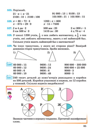 525. Порівняй.
21 •а і а ■21 91 000 : 13 і 9100 : 13
2100 : 10 і 2100 : 100 105 000 : 21 і 105 000 : 15
526. * + 38 = 72 • З
х - 875 = 29 -9
1200 : х = 600
х -15 = 7500
527. 2 м 4 дм • 2 500 мм : 20 2 кг 300 г • 5
З км 500 м • 3 1410 см : ЗО 4 ц 70 кг • 4
528. У школі 1200 учнів, ^ з них любить математику, а ^ з тих
учнів, які люблять математику, мають з неї найвищий бал.
Скільки учнів мають найвищий бал з математики?
529. Чи існує трикутник, у якого всі сторони рівні? Виміряй
довжини сторін трикутників. Зроби висновок.
60 000 : 12
60 000 : 6
60 000 : 10
9600 : 12
9600 : 24
9600 : 6
9600 : 48
900 000 - 300 000
900 000 + 25 000
9000 • З
8000 • 5
240 тисяч деталей до комп’ютерів розкладено в коробки
по 500 деталей. Коробки упаковані в ящики, по 12 коробок
у кожний. Скільки ящиків знадобилося?
Запиши частини в порядку спадання. Прочитай зашифроване
слово.
85
 