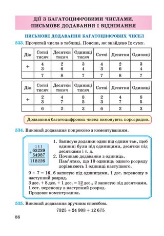 ДІЇ З БАГАТОЦИФРОВИМИ ЧИСЛАМИ.
ПИСЬМОВЕ ДОДАВАННЯ І ВІДНІМ АННЯ
ПИСЬМОВЕ ДОДАВАННЯ БАГАТОЦИФРОВИХ ЧИСЕЛ
533. Прочитай числа в таблиці. Поясни, як знайдено їх суму.
Дія
Сотні
тисяч
Десятки
тисяч
Одиниці
тисяч
Сотні Десятки Одиниці
+
4 2 3 4 2 3
3 6 4 3 6 4
7 8 7 7 8 7
Дія
Сотні
тисяч
Десятки
тисяч
Одиниці
тисяч
Сотні Десятки Одиниці
+
2 4 8 2 4 8
3 7 5 3 7 5
6 2 3 6 2 3
Додавання багатоцифрових чисел виконують порозрядно.
534. Виконай додавання покроково з коментуванням.
1. Записую доданки один під одним так, щоб
одиниці були під одиницями, десятки під
десятками і т. д.
2. Починаю додавання з одиниць.
Пам’ятаю, що 10 одиниць одного розряду
дорівнюють 1 одиниці наступного.
9 + 7 = 16, 6 записую під одиницями, 1 дес. переношу в
наступний розряд.
З дес. + 8 дес. + 1 дес. = 12 дес., 2 записую під десятками,
1 сот. переношу в наступний розряд.
Продовж коментування.
^
535. Виконай додавання зручним способом.
7325 + 24 303 + 12 675
ш
,63239
54987
118226
86
 