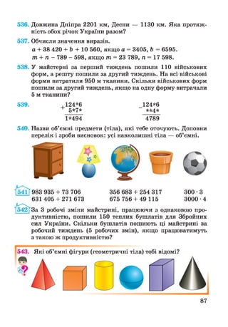 536. Довжина Дніпра 2201 км, Десни — 1130 км. Яка протяж­
ність обох річок України разом?
537. Обчисли значення виразів.
а + 38 420 + Ь + 10 560, якщо а = 3405, Ь = 6595.
т + п - 789 - 598, якщо тп = 23 789, п = 17 598.
538. У майстерні за перший тиждень пошили 110 військових
форм, а решту пошили за другий тиждень. На всі військові
форми витратили 950 м тканини. Скільки військових форм
пошили за другий тиждень, якщо на одну форму витрачали
5 м тканини?
539. ,124*6
+ 5*7*
1*494
124*6
**4*
4789
540. Назви об’ємні предмети (тіла), які тебе оточують. Доповни
перелік і зроби висновок: усі навколишні тіла — об’ємні.
983 935 + 73 706
631 405 + 271 673
356 683 + 254 317 300 ■З
675 756 + 49 115 3000-4
За 3 робочі зміни майстрині, працюючи з однаковою про­
дуктивністю, пошили 150 теплих бушлатів для Збройних
сил України. Скільки бушлатів пошиють ці майстрині за
робочий тиждень (5 робочих змін), якщо працюватимуть
з такою ж продуктивністю?
543. Які об’ємні фігури (геометричні тіла) тобі відомі?
 