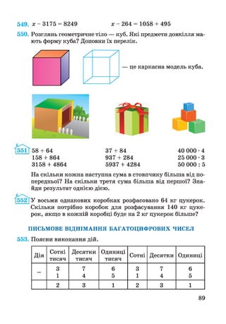 х - 2 6 4 = 1058 + 495549. х - 3175 = 8249
550. Розглянь геометричне тіло — куб. Які предмети довкілля ма­
ють форму куба? Доповни їх перелік.
— це каркасна модель куба.
58 + 64 37 + 84
158 + 864 937 + 284
3158 + 4864 5937 + 4284
40 000 •4
25 000 • З
50 000 : 5
На скільки кожна наступна сума в стовпчику більша від по­
передньої? На скільки третя сума більша від першої? Зна­
йди результат однією дією.
У восьми однакових коробках розфасовано 64 кг цукерок.
Скільки потрібно коробок для розфасування 140 кг цуке­
рок, якщо в кожній коробці буде на 2 кг цукерок більше?
ПИСЬМОВЕ ВІДНІМАННЯ БАГАТОЦИФРОВИХ ЧИСЕЛ
553. Поясни виконання дій.
Дія
Сотні
тисяч
Десятки
тисяч
Одиниці
тисяч
Сотні Десятки Одиниці
3 7 6 3 7 6
1 4 5 1 4 5
2 3 1 2 3 1
89
 