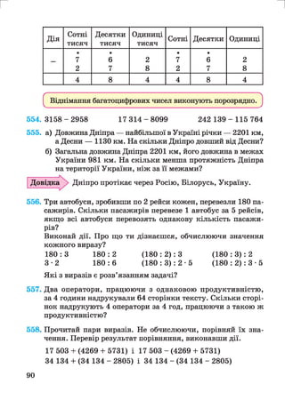 г и
Дія
Сотні
тисяч
Десятки
тисяч
Одиниці
тисяч
Сотні Десятки Одиниці
•
7
•
6 2
•
7
•
6 2
2 7 8 2 7 8
4 8 4 4 8 4
^ Віднімання багатоцифрових чисел виконують порозрядно. ^
5 5 4 .3 1 5 8 -2 9 5 8 17 3 1 4 - 8 0 9 9 242 1 3 9 - 1 1 5 764
555. а) Довжина Дніпра — найбільшої в Україні річки — 2201 км,
а Десни — 1130 км. На скільки Дніпро довший від Десни?
б) Загальна довжина Дніпра 2201 км, його довжина в межах
України 981 км. На скільки менша протяжність Дніпра
на території України, ніж за її межами?
Дніпро протікає через Росію, Білорусь, Україну.
556. Три автобуси, зробивши по 2 рейси кожен, перевезли 180 па­
сажирів. Скільки пасажирів перевезе 1 автобус за 5 рейсів,
якщо всі автобуси перевозять однакову кількість пасажи­
рів?
Виконай дії. Про що ти дізнаєшся, обчислюючи значення
кожного виразу?
180 : 3 180 : 2 (180 : 2): 3 (180 : 3): 2
3 -2 180 : 6 (180 : 3): 2 • 5 (180 : 2): 3 • 5
Які з виразів є розв’язанням задачі?
557. Два оператори, працюючи з однаковою продуктивністю,
за 4 години надрукували 64 сторінки тексту. Скільки сторі­
нок надрукують 4 оператори за 4 год, працюючи з такою ж
продуктивністю?
558. Прочитай пари виразів. Не обчислюючи, порівняй їх зна­
чення. Перевір результат порівняння, виконавши дії.
17 503 + (4269 + 5731) і 17 503 - (4269 + 5731)
34 134 + (34 134 - 2805) і 34 134 - (34 134 - 2805)
Довідка
90
 