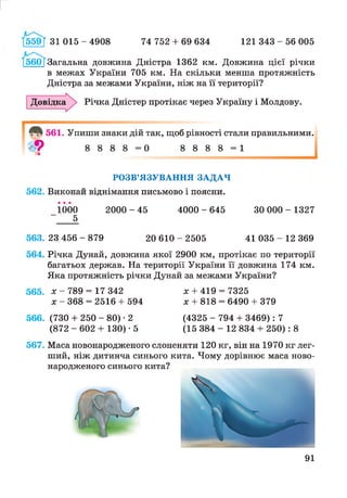 559Т 31 015 - 4908 74 752 + 69 634 121 343 - 56 005
560 ГЗагальна довжина Дністра 1362 км. Довжина цієї річки
в межах України 705 км. На скільки менша протяжність
Дністра за межами України, ніж на її території?
Довідка^ Річка Дністер протікає через Україну і Молдову.
561. Упиши знаки дій так, щоб рівності стали правильними.
9 8 8 8 8 = 0 8 8 8 8 = 1
РОЗВ’ЯЗУВАННЯ ЗАДАЧ
562. Виконай віднімання письмово і поясни.
1000 2 0 0 0 - 4 5 4 0 0 0 - 6 4 5 30 0 0 0 - 1327
5
563. 23 456 - 879 20 610 - 2505 41 035 - 12 369
564. Річка Дунай, довжина якої 2900 км, протікає по території
багатьох держав. На території України її довжина 174 км.
Яка протяжність річки Дунай за межами України?
565. х - 789 = 17 342 х + 419 = 7325
х - 368 = 2516 + 594 х + 818 = 6490 + 379
566. (730 + 250 - 80) • 2 (4325 - 794 + 3469):7
(872 - 602 + 130) • 5 (15 384 - 12 834 + 250): 8
567. Маса новонародженого слоненяти 120 кг, він на 1970 кг лег­
ший, ніж дитинча синього кита. Чому дорівнює маса ново­
народженого синього кита?
91
 