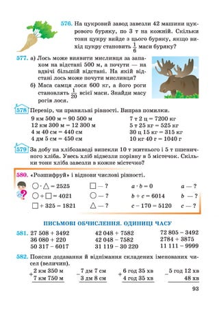 576. На цукровий завод завезли 42 машини цук­
рового буряку, по 3 т на кожній. Скільки
тонн цукру вийде з цього буряку, якщо ви­
хід цукру становить —маси буряку?
577. а) Лось може виявити мисливця за запа­
хом на відстані 500 м, а почути — на
вдвічі більшій відстані. На якій від­
стані лось може почути мисливця?
б) Маса самця лося 600 кг, а його роги
становлять ^ всієї маси. Знайди масу
рогів лося.
І578ТПеревір, чи правильні рівності. Виправ помилки.
9 км 500 м = 90 500 м 7 т 2 ц = 7200 кг
12 км 300 м = 12 300 м 5 т 25 кг = 525 кг
4 м 40 см = 440 см ЗО ц 15 кг = 315 кг
4 дм 5 см = 450 см 10 кг 40 г = 1040 г
За добу на хлібозаводі випекли 10 т житнього і 5 т пшенич­
ного хліба. Увесь хліб відвезли порівну в 5 містечок. Скіль­
ки тонн хліба завезли в кожне містечко?
580. «Розшифруй» і віднови числові рівності.
Л О Д = 2525 □ - ? а • Ь = 0
>ч? О + □ = 4021 О — ? Ь + с = 6014
□ + 325 = 1821 Д - ? с - 170 = 5120
а — ?
Ь — ?
с — 1
ПИСЬМОВІ ОБЧИСЛЕННЯ. ОДИНИЦІ ЧАСУ
581. 27 508 + 3492 42 048 + 7582 72 805 - 3492
36 080 + 220 42 048 - 7582 2784 + 3875
50 3 1 7 - 6 0 1 7 31 1 1 9 - 3 0 220 11 1 1 1 -9 9 9 9
582. Поясни додавання й віднімання складених іменованих чи­
сел (величин).
2 км 350 м 7 дм 7 см 6 год 35 хв 5 год 12 хв
+
7 км 750 м З дм 8 см 48 хв
+ 6 год 35 хв
4 год 35 хв
93
 