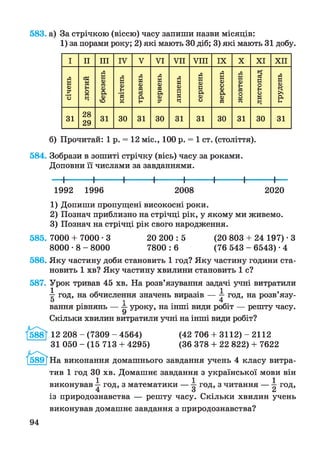 583. а) За стрічкою (віссю) часу запиши назви місяців:
1) за порами року; 2) які мають ЗОдіб; 3) які мають 31 добу.
І II III IV V V I V II V III IX X X I X II
січень
лютий
березень
квітень
травень
червень
липень
серпень
вересень
жовтень
листопад
грудень
31
28
29
31 ЗО 31 ЗО 31 31 ЗО 31 ЗО 31
б) Прочитай: 1 р. = 12 міс., 100 р. = 1 ст. (століття).
584. Зобрази в зошиті стрічку (вісь) часу за роками.
Доповни її числами за завданнями.
— І--------- 1-----------1----------1----------1----------1----------1---------1—
1992 1996 2008 2020
1) Допиши пропущені високосні роки.
2) Познач приблизно на стрічці рік, у якому ми живемо.
3) Познач на стрічці рік свого народження.
585. 7000 + 7000 -3 20 200 : 5 (20 803 + 24 197) • З
8000 • 8 - 8000 7800 : 6 (76 543 - 6543) • 4
586. Яку частину доби становить 1 год? Яку частину години ста­
новить 1 хв? Яку частину хвилини становить 1 с?
587. Урок тривав 45 хв. На розв’язування задачі учні витратили
 год, на обчислення значень виразів —  год, на розв’язу-
О і 4
вання рівнянь — уроку, на інші види робіт — решту часу.
Скільки хвилин витратили учні на інші види робіт?
]588Ї 12 208 - (7309 - 4564) (42 706 + 3112) - 2112
31 050 - (15 713 + 4295) (36 378 + 22 822) + 7622
/б89ТНа виконання домашнього завдання учень 4 класу витра­
тив 1 год ЗО хв. Домашнє завдання з української мови він
виконував ^ год, з математики — год, з читання — ^ год,
із природознавства — решту часу. Скільки хвилин учень
виконував домашнє завдання з природознавства?
94
 
