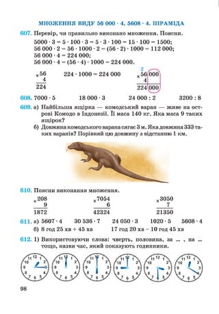 г и
МНОЖЕННЯ ВИДУ 56 000 • 4, 5608 • 4. ПІРАМІДА
607. Перевір, чи правильно виконано множення. Поясни.
5000 • 3 = 5 • 100 • 3 = 5 • 3 • 100 = 15 • 100 = 1500;
56 000 • 2 = 56 • 1000 • 2 = (56 • 2) • 1000 = 112 000;
56 000 *4 = 224 000;
56 000 *4 = (56 •4) • 1000 = 224 000.
2
х 56
4
224 • 1000 = 224 000
ю
X
000'
224 224
о
о
о
608. 7000 • 5 18 000 • 3 24 000 : 2 3200 : 8
609. а) Найбільша ящірка — комодський варан — живе на ост­
рові Комодо в Індонезії. Її маса 140 кг. Яка маса 9 таких
ящірок?
б) Довжина комодського варанасягає 3 м. Яка довжина 333 та­
ких варанів? Порівняй цю довжину з відстанню 1 км.
610. Поясни виконання множення.
х208 х7054 х3050
9 6 7
1872 42324 21350
611. а) 5607 •4 ЗО 536 • 7 24 050 •3 1020 • 5
б) 8 год 25 хв + 45 хв 17 год 20 хв - 10 год 45 хв
612. 1) Використовуючи слова: чверть, половина, за ... , на ...
тощо, назви час, який показують годинники.
98
 