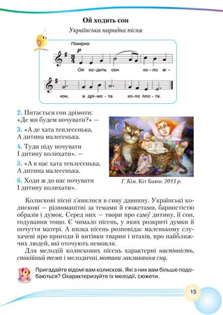 15
Ой ходить сон
Українська народна пісня
2. Питається сон дрімоти:
«Де ми будем ночувати?» —
3. «А де хата теплесенька,
А дитина малесенька.
4. Туди піду ночувати
І дитину колихати». —
5. «А в нас хата теплесенька,
А дитина малесенька.
6. Ходи ж до нас ночувати
І дитину колихати».
Колискові пісні з’явилися в сиву давнину. Українські ко-
лискові — різноманітні за темами й сюжетами, барвистістю
образів і думок. Серед них — твори про саму дитину, її сон,
годування тощо. Є чимало пісень, у яких розкриті думки й
почуття матері. А низка пісень розповідає маленькому слу-
хачеві про пригоди й витівки тварин і птахів, про найближ-
чих людей, які оточують немовля.
Для мелодій колискових пісень характерні наспівність,
спокійний темп і мелодичні мотиви закликання сну.
Пригадайте відомі вам колискові. Які з них вам більше подо-
баються? Охарактеризуйте їх мелодії, сюжети.
Г. Кім. Кіт Баюн. 2013 р.
 