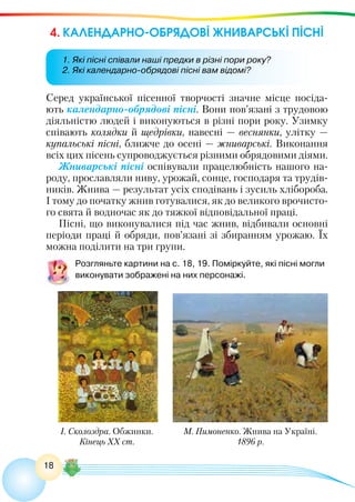 18
4. КАЛЕНДАРНО-ОБРЯДОВІ ЖНИВАРСЬКІ ПІСНІ
Серед української пісенної творчості значне місце посіда-
ють календарно-обрядові пісні. Вони пов’язані з трудовою
діяльністю людей і виконуються в різні пори року. Узимку
співають колядки й щедрівки, навесні — веснянки, улітку —
купальські пісні, ближче до осені — жниварські. Виконання
всіх цих пісень супроводжується різними обрядовими діями.
Жниварські пісні оспівували працелюбність нашого на-
роду, прославляли ниву, урожай, сонце, господаря та трудів-
ників. Жнива — результат усіх сподівань і зусиль хлібороба.
І тому до початку жнив готувалися, як до великого врочисто-
го свята й водночас як до тяжкої відповідальної праці.
Пісні, що виконувалися під час жнив, відбивали основні
періоди праці й обряди, пов’язані зі збиранням урожаю. Їх
можна поділити на три групи.
Розгляньте картини на с. 18, 19. Поміркуйте, які пісні могли
виконувати зображені на них персонажі.
М. Пимоненко. Жнива на Україні.
1896 р.
І. Сколоздра. Обжинки.
Кінець ХХ ст.
1. Які пісні співали наші предки в різні пори року?
2. Які календарно-обрядові пісні вам відомі?
 
