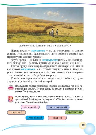 19
Перша група — зажинкові — ті, що величають управних
жниць, перший сніп, бажають починати роботу в добрий час,
пророкують добрий урожай.
Друга група — це власне жниварські пісні, у яких оспіву-
ють тяжку, але й радісну працю хліборобів-женців на полі.
Третю групу календарно-обрядових жниварських пісень
складають обжинкові. У цих творах звучать інтонації бадьо-
рості, оптимізму, задоволення від того, що вдалося заверши-
ти важливий етап хліборобського року.
У всіх жниварських піснях величалися роботящі руки,
звучали піднесені, урочисті настрої.
Послухайте твори: українські народні жниварські пісні «В по-
неділок раненько», «А вже сонце котиться» (на вибір); В. Філі-
пенко. Поле моє, поле.
Поміркуйте, коли саме виконують кожну пісню. З чого це
зрозуміло? Який характер музики? Оберіть слова-характе-
ристики. Поясніть свій вибір.
ніжний
маршовий
пісенний
розспівний
танцювальний
урочистий
В. Орловський. Збирання хліба в Україні. 1880 р.
 