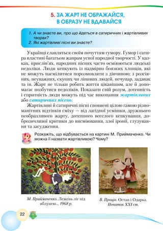22
5. ЗА ЖАРТ НЕ ОБРАЖАЙСЯ,
В ОБРАЗУ НЕ ВДАВАЙСЯ
Українці славляться своїм почуттям гумору. Гумор і сати-
ра властиві багатьом жанрам усної народної творчості. У каз-
ках, прислів’ях, народних піснях часто осміюються людські
недоліки. Люди кепкують із надмірно боязких хлопців, які
не можуть насмілитися порозмовляти з дівчиною; з розсія-
них, неуважних, скупих чи лінивих людей, нечупар, задавак
та ін. Жарт не тільки робить життя цікавішим, але й допо-
магає позбутися недоліків. Показати свій розум, дотепність
і спритність люди можуть під час виконання жартівливих
або сатиричних пісень.
Жартівливі й сатиричні пісні сповнені цілою гамою різно-
манітних відтінків сміху — від лагідної усмішки, дружнього
необразливого жарту, дотепного веселого кепкування, до-
брозичливої критики до висміювання, злої іронії, глузуван-
ня та засудження.
Розкажіть, що відбувається на картині М. Приймаченко. Чи
можна її назвати жартівливою? Чому?
1.	А чи знаєте ви, про що йдеться в сатиричних і жартівливих
творах?
2.	Які жартівливі пісні ви знаєте?
М. Приймаченко. Лежень ліг під
яблунею… 1968 р.
В. Проців. Остап і Одарка.
Початок ХХІ ст.
 