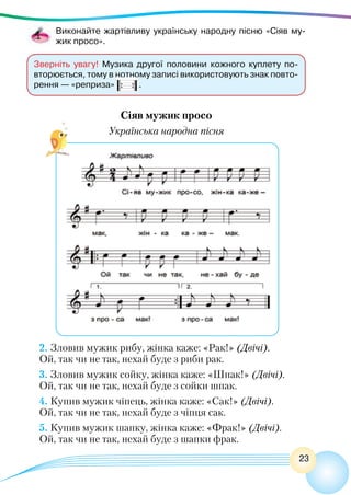 23
Виконайте жартівливу українську народну пісню «Сіяв му-
жик просо».
2. Зловив мужик рибу, жінка каже: «Рак!» (Двічі).
Ой, так чи не так, нехай буде з риби рак.
3. Зловив мужик сойку, жінка каже: «Шпак!» (Двічі).
Ой, так чи не так, нехай буде з сойки шпак.
4. Купив мужик чіпець, жінка каже: «Сак!» (Двічі).
Ой, так чи не так, нехай буде з чіпця сак.
5. Купив мужик шапку, жінка каже: «Фрак!» (Двічі).
Ой, так чи не так, нехай буде з шапки фрак.
Зверніть увагу! Музика другої половини кожного куплету по-
вторюється, тому в нотному записі використовують знак повто-
рення — «реприза» .
Сіяв мужик просо
Українська народна пісня
 