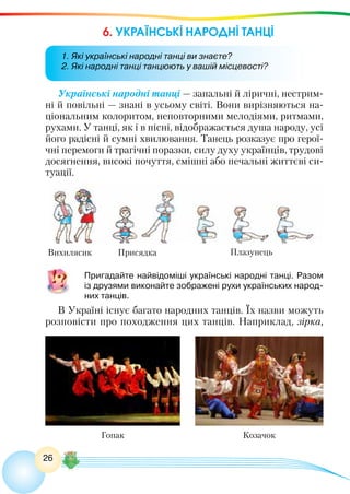 26
6. УКРАЇНСЬКІ НАРОДНІ ТАНЦІ
Українські народні танці — запальні й ліричні, нестрим-
ні й повільні — знані в усьому світі. Вони вирізняються на-
ціональним колоритом, неповторними мелодіями, ритмами,
рухами. У танці, як і в пісні, відображається душа народу, усі
його радісні й сумні хвилювання. Танець розказує про герої-
чні перемоги й трагічні поразки, силу духу українців, трудові
досягнення, високі почуття, смішні або печальні життєві си-
туації.
	 Пригадайте найвідоміші українські народні танці. Разом
із друзями виконайте зображені рухи українських народ-
них танців.
В Україні існує багато народних танців. Їх назви можуть
розповісти про походження цих танців. Наприклад, зірка,
Вихилясик Присядка Плазунець
Гопак Козачок
1. Які українські народні танці ви знаєте?
2. Які народні танці танцюють у вашій місцевості?
 
