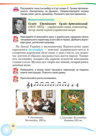 28
Послухайте танці (на вибір) із II дії опери С. Гулака-Артемов-
ського «Запорожець за Дунаєм». Охарактеризуйте музику
танців (темп, ритм, динаміку). Розкажіть про свої враження.
Видатні композитори
Семен Степанович Гулак-Артемовський
(1813–1873) — український співак, композитор,
актор, автор першої української опери.
Пригадайте й виконайте одну з українських народних пісень
танцювального характеру (соло або в парах). Доберіть відпо-
відні рухи, ритмічний супровід.
На Заході України у мальовничому Карпатському краю
народилися коломийки — невеликі задирикувато-веселі й
сатирично-жартівливі пісні-танці, у яких стисло, але водно-
час дотепно й образно змальовується життя народу. Танцю-
ють коломийку попарно або парною кількістю виконавців,
ставши в коло. Музика цих творів має чіткий, гострий ритм,
швидкий темп.
Поміркуйте, у якому темпі танцюють персонажі на поданих
нижче ілюстраціях. Поясніть свою думку.
Проплескайте ритм коломийки.
Т. Аксентович.
Коломийка. 1895 р.
І. Сколоздра. Коломийки.
Початок ХХІ ст.
 