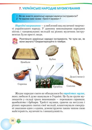 30
7. УКРАЇНСЬКЕ НАРОДНЕ МУЗИКУВАННЯ
Народні награвання — улюблений вид музичної творчос-
ті українського народу. У давнину виконавцями народних
пісень і танцювальних мелодій на різних музичних інстру-
ментах були прості люди.
Розгляньте українські народні інструменти. Чи чули ви, як
вони звучать? Охарактеризуйте їх тембри.
Жодне народне свято не обходилося без троїстих музик,
яких любили й дуже шанували в Україні. Це були групи му-
зикантів у складі трьох виконавців — переважно скрипаля,
цимбаліста і бубняра. Троїсті музики, граючи на весіллях і
різних народних святах свої мелодії, влаштовували своєрід-
ні змагання один з одним, демонструючи таким чином свою
майстерність, музичність і винахідливість.
Дуда («коза»)
Сопілка
Цимбали
Скрипка
Трембіта
Бубон
1. Які ви знаєте українські народні музичні інструменти?
2. Чи відома вам назва «Троїсті музики»?
 