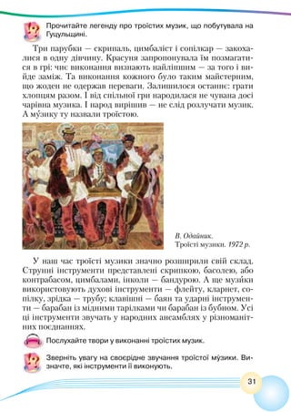 31
Прочитайте легенду про троїстих музик, що побутувала на
Гуцульщині.
Три парубки — скрипаль, цимбаліст і сопілкар — закоха-
лися в одну дівчину. Красуня запропонувала їм позмагати-
ся в грі: чиє виконання визнають найліпшим — за того і ви-
йде заміж. Та виконання кожного було таким майстерним,
що жоден не одержав переваги. Залишилося останнє: грати
хлопцям разом. І від спільної гри народилася не чувана досі
чарівна музика. І народ вирішив — не слід розлучати музик.
А музику ту назвали троїстою.
В. Одайник.
Троїсті музики. 1972 р.
У наш час троїсті музики значно розширили свій склад.
Струнні інструменти представлені скрипкою, басолею, або
контрабасом, цимбалами, інколи — бандурою. А ще музики
використовують духові інструменти — флейту, кларнет, со-
пілку, зрідка — трубу; клавішні — баян та ударні інструмен-
ти — барабан із мідними тарілками чи барабан із бубном. Усі
ці інструменти звучать у народних ансамблях у різноманіт-
них поєднаннях.
Послухайте твори у виконанні троїстих музик.
Зверніть увагу на своєрідне звучання троїстої музики. Ви-
значте, які інструменти її виконують.
 
