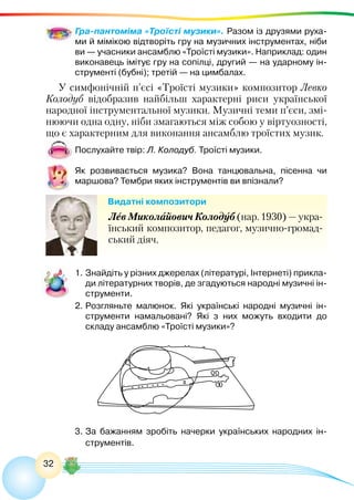 32
Гра-пантоміма «Троїсті музики». Разом із друзями руха-
ми й мімікою відтворіть гру на музичних інструментах, ніби
ви — учасники ансамблю «Троїсті музики». Наприклад: один
виконавець імітує гру на сопілці, другий — на ударному ін-
струменті (бубні); третій — на цимбалах.
У симфонічній п’єсі «Троїсті музики» композитор Левко
Колодуб відобразив найбільш характерні риси української
народної інструментальної музики. Музичні теми п’єси, змі-
нюючи одна одну, ніби змагаються між собою у віртуозності,
що є характерним для виконання ансамблю троїстих музик.
Послухайте твір: Л. Колодуб. Троїсті музики.
Як розвивається музика? Вона танцювальна, пісенна чи
маршова? Тембри яких інструментів ви впізнали?
Видатні композитори
Лев Миколайович Колодуб (нар. 1930) — укра-
їнський композитор, педагог, музично-громад-
ський діяч.
1.	Знайдіть у різних джерелах (літературі, Інтернеті) прикла-
ди літературних творів, де згадуються народні музичні ін-
струменти.
2.	Розгляньте малюнок. Які українські народні музичні ін-
струменти намальовані? Які з них можуть входити до
складу ансамблю «Троїсті музики»?
3.	За бажанням зробіть начерки українських народних ін-
струментів.
 