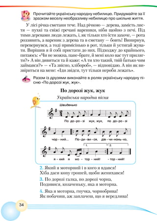 34
Прочитайте українську народну небилицю. Придумайте за її
зразком веселу необразливу небилицю про шкільне життя.
У лісі річка сметани тече. Над річкою — дерева, замість лис-
тя — пухкі та свіжі гречані вареники, ніби щойно з печі. Під
тими деревами люди лежать, і, як тільки хто їсти захоче, — рота
роззявить, а вареник з дерева та в сметану — бовть! Винирнув,
перевернувся, а тоді прямісінько в рот, тільки й устигай жува-
ти. Вирішив я й собі пристати до них. Підходжу до крайнього,
питаюсь: «Чи не можна, пане-брате, й мені коло вас тут приляг-
ти?» А він дивиться та й каже: «А ти хто такий, твій батько чим
займався?» — «Та звісно, хлібороб», — відповідаю. А він як ви-
звіриться на мене: «Іди звідси, тут тільки нероби лежать».
Разом із друзями виконайте в ролях українську народну пі-
сню «По дорозі жук, жук».
По дорозі жук, жук
Українська народна пісня
2. Який я моторний і в кого я вдався!
Хіба даси копу грошей, щоби женихався!
3. По дорозі галка, по дорозі чорна,
Подивися, козаченьку, яка я моторна.
4. Яка я моторна, гнучка, чорнобрива!
Як побачиш, аж заплачеш, що я вередлива!
 