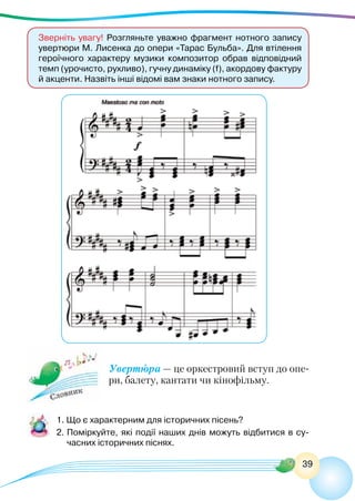 39
Увертюра — це оркестровий вступ до опе-
ри, балету, кантати чи кінофільму.
1. Що є характерним для історичних пісень?
2.	Поміркуйте, які події наших днів можуть відбитися в су-
часних історичних піснях.
Зверніть увагу! Розгляньте уважно фрагмент нотного запису
увертюри М. Лисенка до опери «Тарас Бульба». Для втілення
героїчного характеру музики композитор обрав відповідний
темп (урочисто, рухливо), гучну динаміку (f), акордову фактуру
й акценти. Назвіть інші відомі вам знаки нотного запису.
 