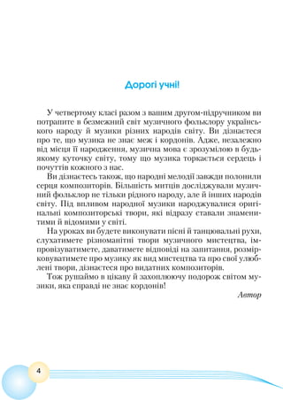 4
Дорогі учні!
У четвертому класі разом з вашим другом-підручником ви
потрапите в безмежний світ музичного фольклору українсь-
кого народу й музики різних народів світу. Ви дізнаєтеся
про те, що музика не знає меж і кордонів. Адже, незалежно
від місця її народження, музична мова є зрозумілою в будь-
якому куточку світу, тому що музика торкається сердець і
почуттів кожного з нас.
Ви дізнаєтесь також, що народні мелодії завжди полонили
серця композиторів. Більшість митців досліджували музич-
ний фольклор не тільки рідного народу, але й інших народів
світу. Під впливом народної музики народжувалися оригі-
нальні композиторські твори, які відразу ставали знамени-
тими й відомими у світі.
На уроках ви будете виконувати пісні й танцювальні рухи,
слухатимете різноманітні твори музичного мистецтва, ім-
провізуватимете, даватимете відповіді на запитання, розмір-
ковуватимете про музику як вид мистецтва та про свої улюб-
лені твори, дізнаєтеся про видатних композиторів.
Тож рушаймо в цікаву й захоплюючу подорож світом му-
зики, яка справді не знає кордонів!
Автор
 