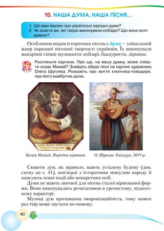 40
10. НАША ДУМА, НАША ПІСНЯ…
Особливим видом історичних пісень є думи — унікальний
жанр народної пісенної творчості українців. Їх виконували
мандрівні співці-музиканти: кобзарі, бандуристи, лірники.
Розгляньте картини. Про що, на вашу думку, може співа-
ти козак Мамай? Знайдіть образ пісні на картині художника
Олега  Шупляка. Розкажіть про життя хлопчика-поводиря,
про його майбутню долю.
Сюжети дум, як правило, мають усталену будову (див.
схему на с. 41), пов’язані з історичним минулим народу й
описують певні події або конкретних осіб.
Думи не мають звичної для пісень сталої віршованої фор-
ми. Вони виконувались речитативом в урочистому, піднесе-
ному характері.
Музиці дум притаманна імпровізаційність, тому кожен
раз твір може звучати по-новому.
Козак Мамай. Народна картина О. Шупляк. Бандура. 2011 р.
1.	Що вам відомо про українські народні думи?
2.	Чи знаєте ви, які твори виконували кобзарі? Що вони оспі-
вували?
 