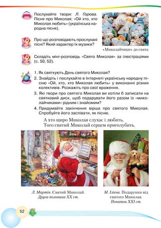 52
Послухайте твори: Л. Горова.
Пісня про Миколая; «Ой хто, хто
Миколая любить» (українська на-
родна пісня).
Про що розповідають прослухані
пісні? Який характер їх музики?
Складіть міні-розповідь «Свято Миколая» за ілюстраціями
(с. 50, 52).
1. Як святкують День святого Миколая?
2. Знайдіть і послухайте в Інтернеті українську народну пі-
сню «Ой, хто, хто Миколая любить» у виконанні різних
колективів. Розкажіть про свої враження.
3. Які твори про святого Миколая ви хотіли б записати на
святковий диск, щоб подарувати його разом із «мико-
лайчиками» рідним і знайомим?
4.	Придумайте закінчення вірша про святого Миколая.
Спробуйте його заспівати, як пісню.
А хто щиро Миколая слухає і любить,
Того святий Миколай серцем приголубить.
М. Ілієва. Подарунки від
святого Миколая.
Початок ХХІ ст.
«Миколайчики» до свята
Л. Мартін. Святий Миколай.
Друга половина ХХ ст.
 