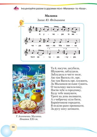 56
Інсценізуйте разом із друзями пісні «Маланка» та «Коза».
Маланка
Запис Ю. Федьковича
Т. Зеленченко. Маланка.
Початок ХХІ ст.
Та й, пасучи, загубила,
Шукаючи, заблудила.
Заблудила в чисте поле,
Аж там Василь сіє, оре,
Аж там Василь оре, плужить,
За Маланков вельми тужить.
О чильчику-васильчику,
Посію тебе в городчику,
Буду тебе шанувати,
Тричі на день поливати,
А з чибричку кіля бити,
Барвінчиком городити,
В неділю рано промикати,
За русу косу затикати.
 