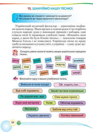 58
15. ШАНУЙМО НАШУ ПІСНЮ!
Український музичний фольклор — дорогоцінне надбан-
ня нашого народу. Наші предки в години радості чи скорботи
слухали народні думи у виконанні лірників і кобзарів, самі
співали пісні й танцювали улюблені танці. «Покажіть мені
народ, у якого би було більше пісень», — захоплено говорив
Микола Гоголь і не помилявся. Українська пісня по праву
здобула визнання в усьому світі, а українці — славу дуже му-
зичного народу.
Складіть уявно пазли й назвіть жанри українських народних
пісень.
Котику сіренький
Сіяв мужик просо
Ой, ходить сон...
Був собі журавель
Вийшли в поле косарі
Засвіт встали козаченьки
дитя
чі
коля
дки
кален
дарні щедрі
вки колискові
істо
ричні
жнивар
ські
жартів
ливі
лір
ичні
ду
ми
Забілів від снігу гай
Україно-дівчино
Облітав журавельЗоре моя вечірняя
По дорозі жук, жук
Маланка
Коза
Виконайте одну з ваших улюблених пісень.
1. Яку музику ви слухаєте і виконуєте на дозвіллі?
2. Чи слухаєте ви твори музичного фольклору?
 