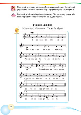 6
Пригадайте відому народну «Легенду про пісню». Чи справді
українська пісня — великий дар? Аргументуйте свою думку.
Виконайте пісню «Україно-дівчино». Під час співу намагай-
теся передати своє ставлення до рідної країни.
Україно-дівчино
Музика М. Мельника Слова М. Бути
 