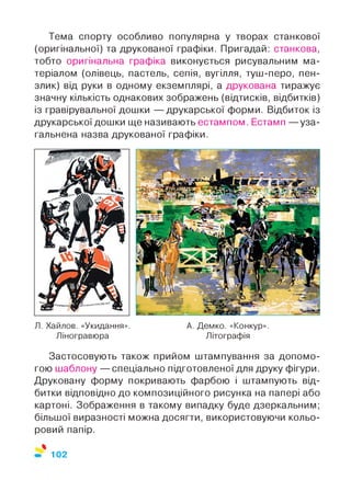Тема спорту особливо популярна у творах станкової
(оригінальної) та друкованої графіки. Пригадай: станкова,
тобто оригінальна графіка виконується рисувальним ма­
теріалом (олівець, пастель, сепія, вугілля, туш-перо, пен­
злик) від руки в одному екземплярі, а друкована тиражує
значну кількість однакових зображень (відтисків, відбитків)
із гравірувальної дошки — друкарської форми. Відбиток із
друкарської дошки ще називають естампом. Естамп — уза­
гальнена назва друкованої графіки.
Я. Хайлов. «Укидання». А. Демко. «Конкур».
Ліногравюра Літографія
Застосовують також прийом штампування за допомо­
гою шаблону — спеціально підготовленої для друку фігури.
Друковану форму покривають фарбою і штампують від­
битки відповідно до композиційного рисунка на папері або
картоні. Зображення в такому випадку буде дзеркальним;
більшої виразності можна досягти, використовуючи кольо­
ровий папір.
%
102
 
