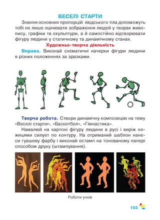 ВЕСЕЛІ СТАРТИ
Знання основних пропорцій людського тіла допоможуть
тобі не лише оцінювати зображення людей у творах живо­
пису, графіки та скульптури, а й самостійно відтворювати
фігуру людини у статичному та динамічному станах.
Художньо-творча діяльність
Вправа. Виконай схематичні начерки фігури людини
в різних положеннях за зразками.
Творча робота. Створи динамічну композицію на тему
«Веселі старти», «Баскетбол», «Гімнастика».
Намалюй на картоні фігуру людини в русі і виріж но­
жицями силует по контуру. На отриманий шаблон нане­
си гуашеву фарбу і виконай естамп на тонованому папері
способом друку (штампування).
Роботи учнів
$
103
 