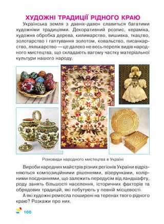 ХУДОЖНІ ТРАДИЦІЇ РІДНОГО КРАЮ
Українська земля з давніх-давен славиться багатими
художніми традиціями. Декоративний розпис, кераміка,
художня обробка дерева, килимарство, вишивка, ткацтво,
золотарство і гаптування золотом, ковальство, писанкар-
ство, лялькарство — це далеко не весь перелік видів народ­
ного мистецтва, що складають вагому частку матеріальної
культури нашого народу.
Різновиди народного мистецтва в Україні
Вироби народних майстрів різних регіонів України відріз­
няються композиційними рішеннями, візерунками, колір­
ними поєднаннями, що залежить передусім від ландшафту,
роду занять більшості населення, історичних факторів та
обрядових традицій, які побутують у певній місцевості.
А які художні ремесла поширені на теренах твого рідного
краю? Розкажи про них.
 