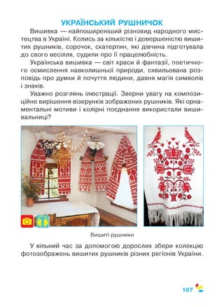 УКРАЇНСЬКИЙ РУШНИЧОК
Вишивка — найпоширеніший різновид народного мис­
тецтва в Україні. Колись за кількістю і довершеністю виши­
тих рушників, сорочок, скатертин, які дівчина підготувала
до свого весілля, судили про її працелюбність.
Українська вишивка — світ краси й фантазії, поетично­
го осмислення навколишньої природи, схвильована роз­
повідь про думки й почуття людини, давня магія символів
і знаків.
Уважно розглянь ілюстрації. Зверни увагу на компози­
ційне вирішення візерунків зображених рушників. Які орна­
ментальні мотиви і колірні поєднання використали виши­
вальниці?
* *
Вишиті рушники
У вільний час за допомогою дорослих збери колекцію
фотозображень вишитих рушників різних регіонів України.
$
107
 