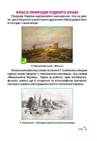 КРАСА ПРИРОДИ РІДНОГО КРАЮ
Природа України надзвичайно мальовнича, тож не див­
но, що втворчості українськиххудожників образ рідної зем­
лі посідає чільне місце.
С. Васильківський. «Млини»
Геніальний майстер словата пензляТ. Шевченко створив
чудову серію офортів із пейзажними мотивами, яку назвав
«Мальовнича Україна». Зараз ці роботи, крім автобіогра­
фічного. мають ще й історичне та етнографічне значення,
оскільки служать ілюстраціями життя тогочасної України.
Т Шевченко. «Чигиринський жіночий монастир'
 