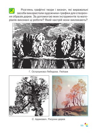 Л
Розглянь графічні твори і визнач, які виражальні
засоби використали художники-графіки для створен­
ня образів дерев. За допомогою яких інструментів та мате­
ріалів виконані ці роботи? Який настрій вони викликають?
Г. Остроумова-Лебедева. Пейзаж
11
 